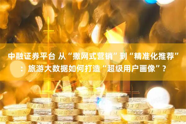 中融证券平台 从“撒网式营销”到“精准化推荐”：旅游大数据如何打造“超级用户画像”？