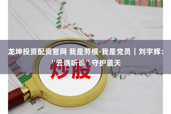 龙坤投资配资官网 我是劳模·我是党员｜刘宇辉：“云端听诊”守护蓝天