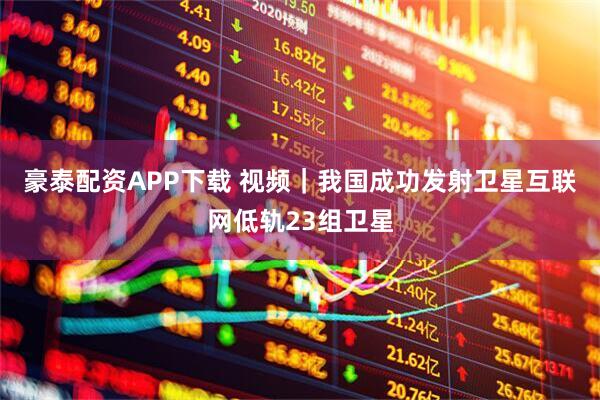 豪泰配资APP下载 视频｜我国成功发射卫星互联网低轨23组卫星