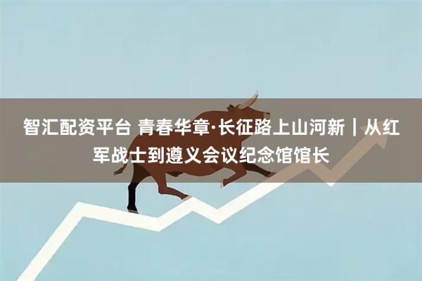智汇配资平台 青春华章·长征路上山河新｜从红军战士到遵义会议纪念馆馆长